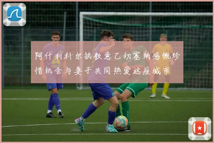 阿什利科尔执教意乙切塞纳感慨珍惜机会与妻子共同热爱这座城市