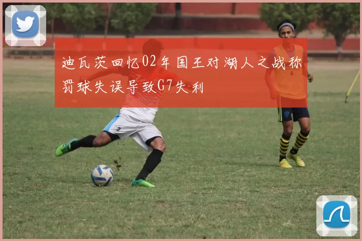 迪瓦茨回忆02年国王对湖人之战称罚球失误导致G7失利