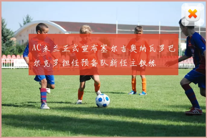 AC米兰正式宣布塞尔吉奥纳瓦罗巴尔克罗担任预备队新任主教练