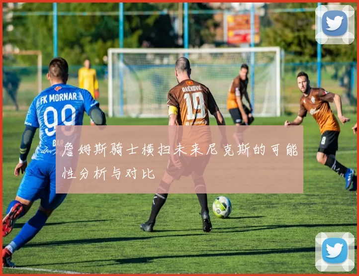 詹姆斯骑士横扫未来尼克斯的可能性分析与对比