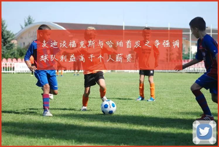 麦迪谈福克斯与哈珀首发之争强调球队利益高于个人薪资