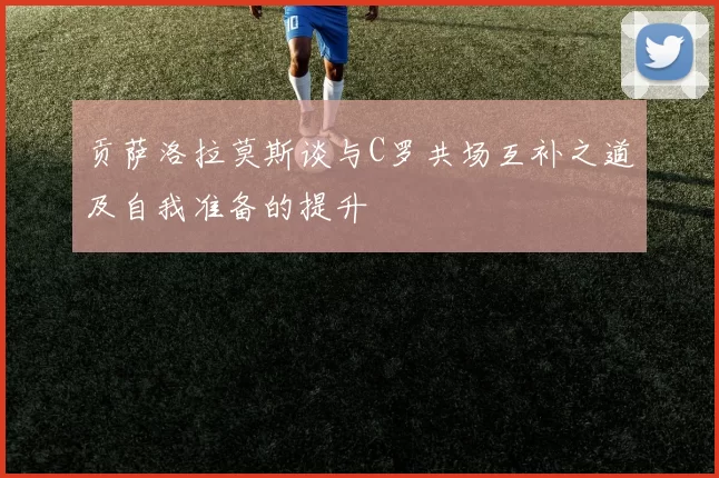 贡萨洛拉莫斯谈与C罗共场互补之道及自我准备的提升