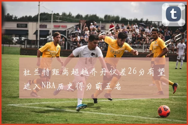 杜兰特距离超越乔丹仅差26分有望进入NBA历史得分前五名