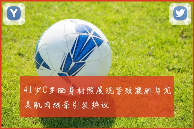 41岁C罗晒身材照展现紧致腹肌与完美肌肉线条引发热议