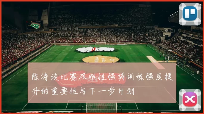 陈涛谈比赛艰难性强调训练强度提升的重要性与下一步计划