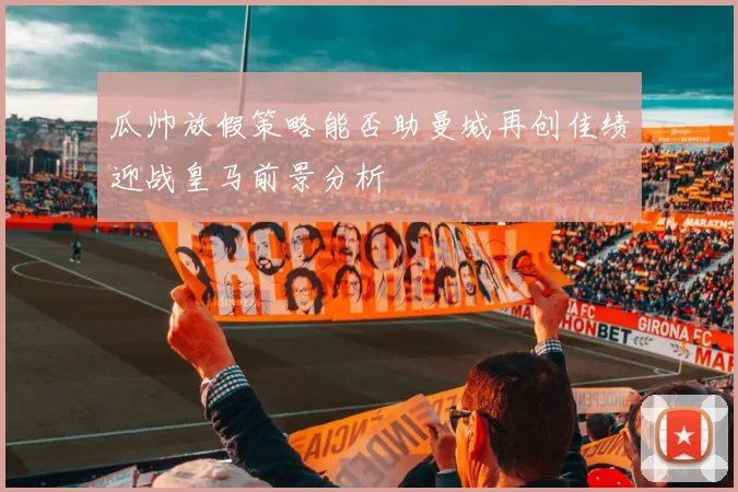 瓜帅放假策略能否助曼城再创佳绩迎战皇马前景分析