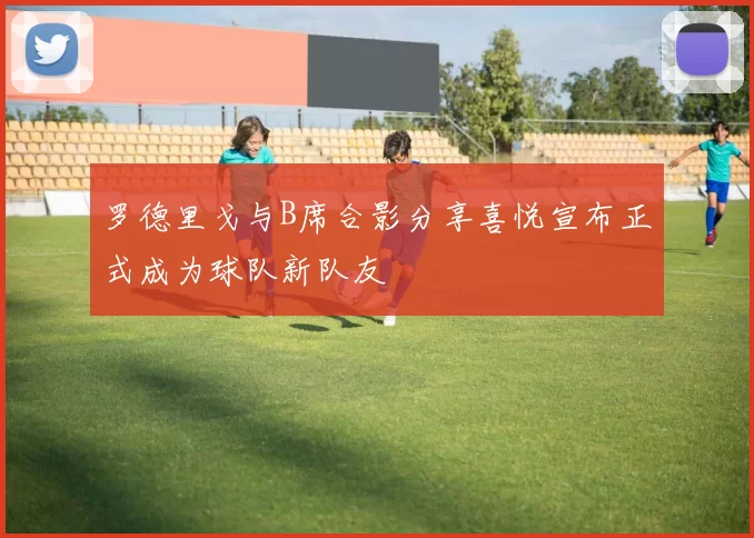 罗德里戈与B席合影分享喜悦宣布正式成为球队新队友