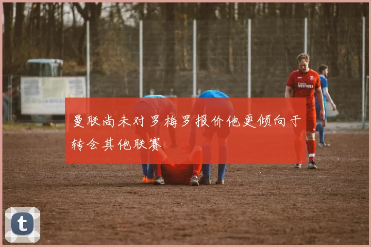曼联尚未对罗梅罗报价他更倾向于转会其他联赛