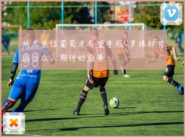 纳尼坚信葡萄牙有望夺冠C罗捧杯将成为众人期待的盛事