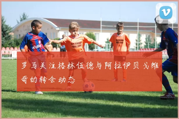 罗马关注格林伍德与阿拉伊贝戈维奇的转会动态