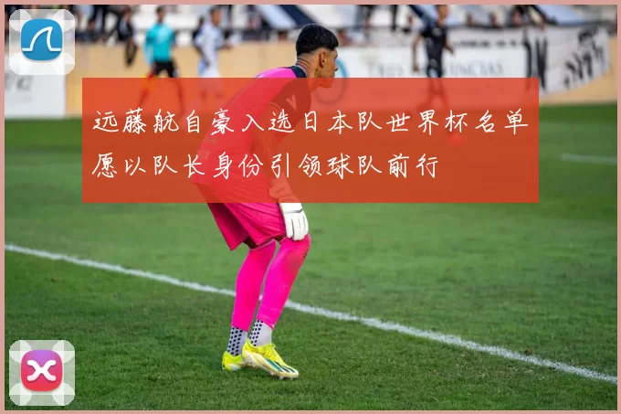 远藤航自豪入选日本队世界杯名单愿以队长身份引领球队前行