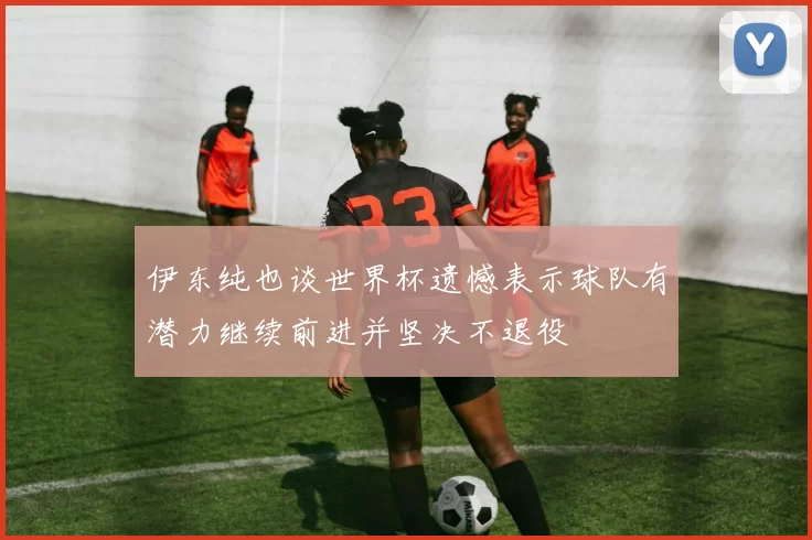 伊东纯也谈世界杯遗憾表示球队有潜力继续前进并坚决不退役