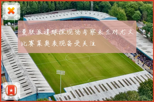 曼联派遣球探现场考察米兰对尤文比赛莱奥表现备受关注