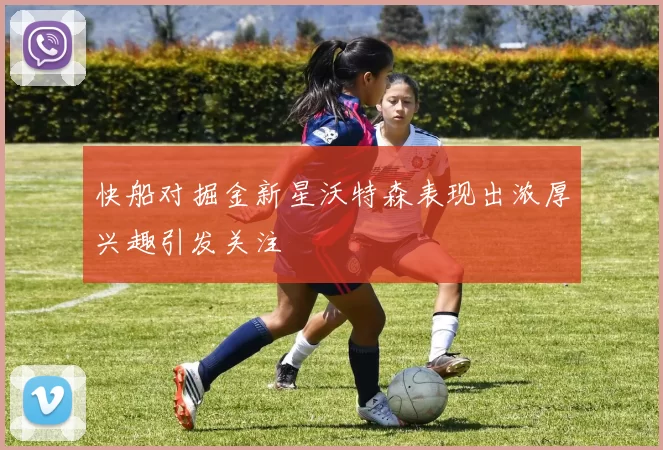 快船对掘金新星沃特森表现出浓厚兴趣引发关注