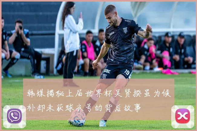 韩媒揭秘上届世界杯吴贤揆虽为候补却未获球衣号的背后故事