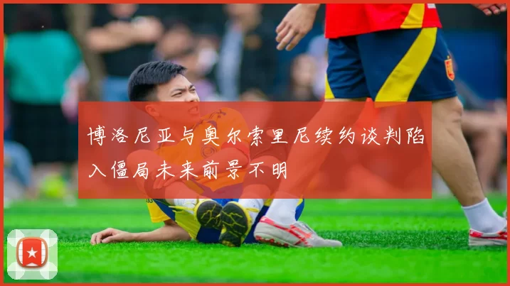 博洛尼亚与奥尔索里尼续约谈判陷入僵局未来前景不明