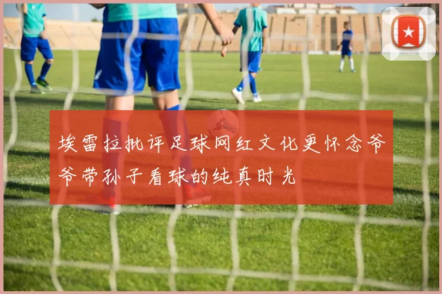 埃雷拉批评足球网红文化更怀念爷爷带孙子看球的纯真时光