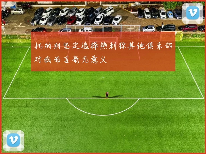 托纳利坚定选择热刺称其他俱乐部对我而言毫无意义