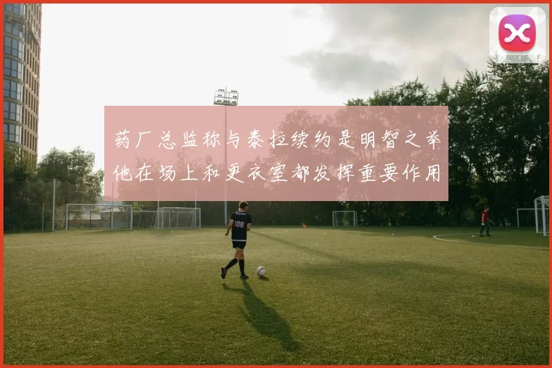 药厂总监称与泰拉续约是明智之举他在场上和更衣室都发挥重要作用