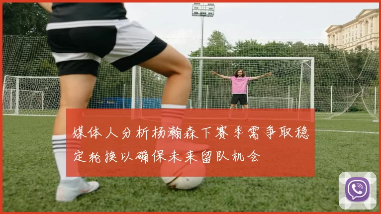 媒体人分析杨瀚森下赛季需争取稳定轮换以确保未来留队机会