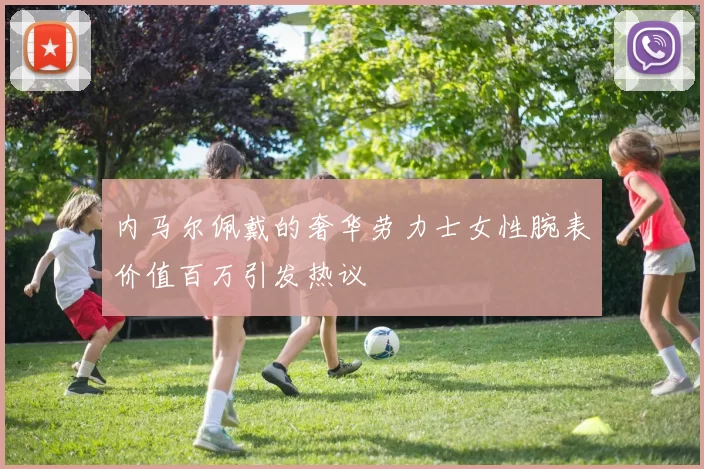 内马尔佩戴的奢华劳力士女性腕表价值百万引发热议