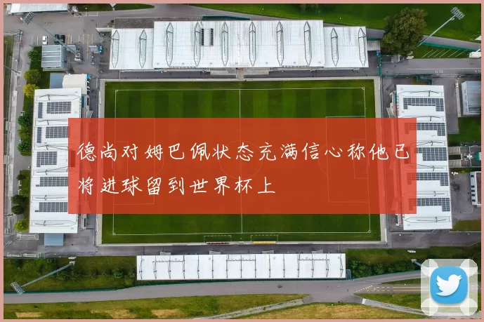 德尚对姆巴佩状态充满信心称他已将进球留到世界杯上