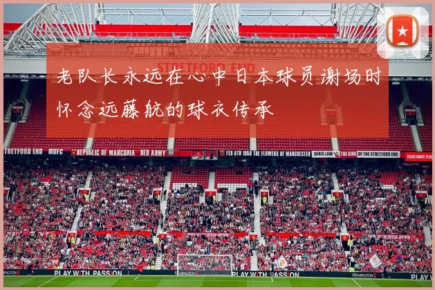老队长永远在心中日本球员谢场时怀念远藤航的球衣传承