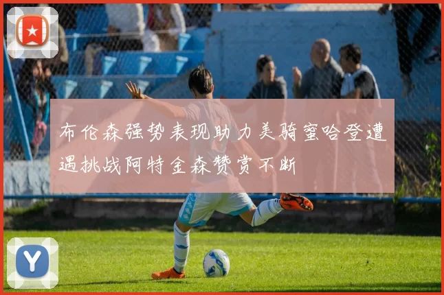 布伦森强势表现助力美骑蜜哈登遭遇挑战阿特金森赞赏不断