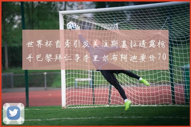 世界杯首秀引发关注斯基拉透露枪手巴黎拜仁争夺里尔布阿迪要价7000万欧