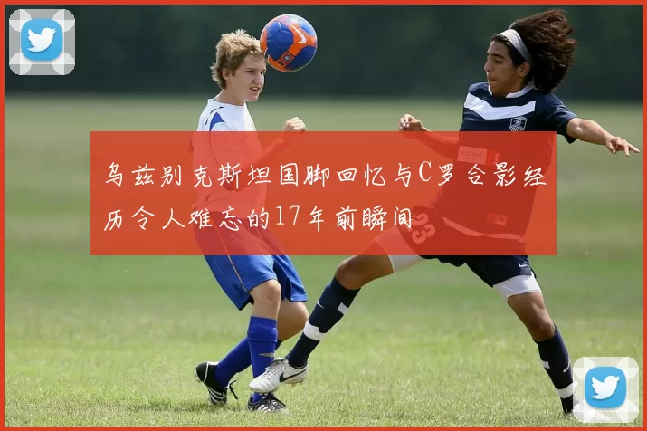 乌兹别克斯坦国脚回忆与C罗合影经历令人难忘的17年前瞬间