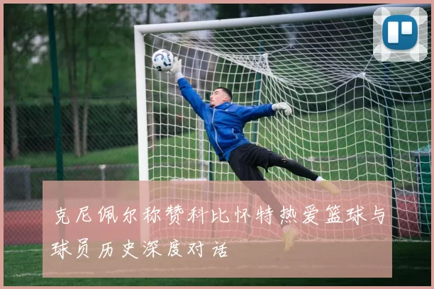 克尼佩尔称赞科比怀特热爱篮球与球员历史深度对话